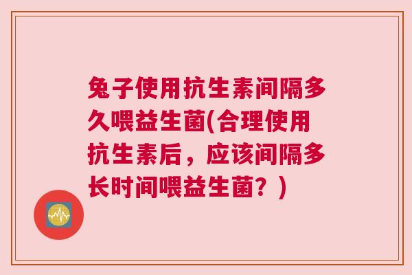 兔子使用抗生素间隔多久喂益生菌(合理使用抗生素后，应该间隔多长时间喂益生菌？)