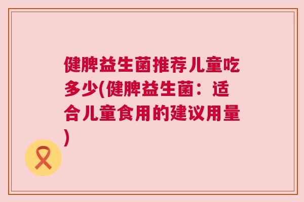 健脾益生菌推荐儿童吃多少(健脾益生菌：适合儿童食用的建议用量)