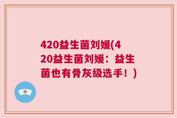 420益生菌刘媛(420益生菌刘媛：益生菌也有骨灰级选手！)