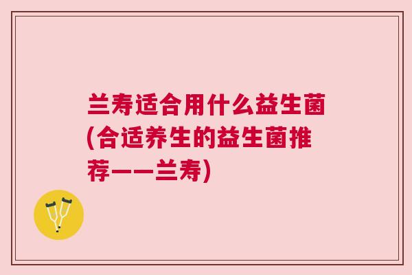 兰寿适合用什么益生菌(合适养生的益生菌推荐——兰寿)