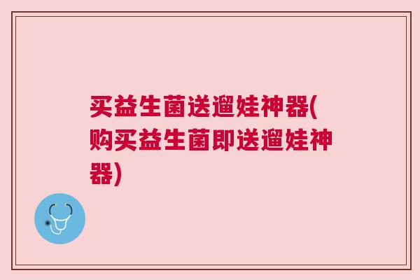 买益生菌送遛娃神器(购买益生菌即送遛娃神器)