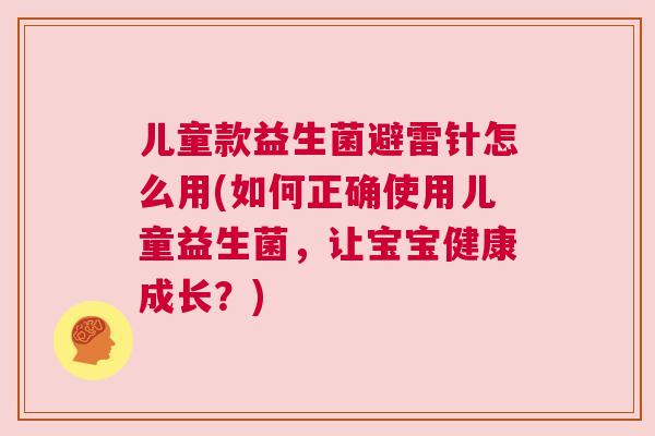 儿童款益生菌避雷针怎么用(如何正确使用儿童益生菌，让宝宝健康成长？)