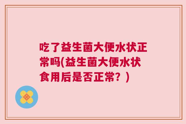 吃了益生菌大便水状正常吗(益生菌大便水状食用后是否正常？)