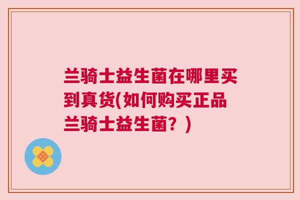 兰骑士益生菌在哪里买到真货(如何购买正品兰骑士益生菌？)