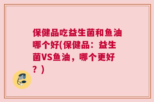 保健品吃益生菌和鱼油哪个好(保健品：益生菌VS鱼油，哪个更好？)
