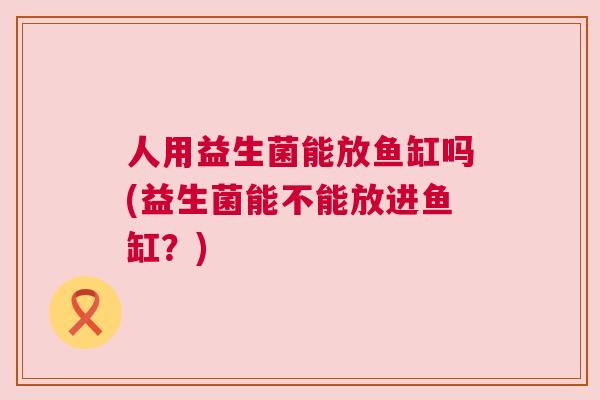 人用益生菌能放鱼缸吗(益生菌能不能放进鱼缸？)