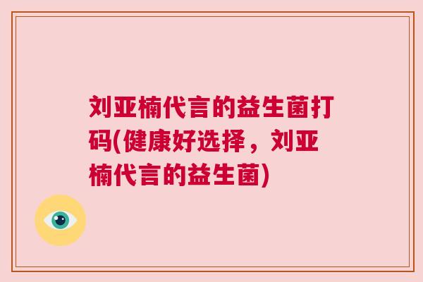 刘亚楠代言的益生菌打码(健康好选择，刘亚楠代言的益生菌)
