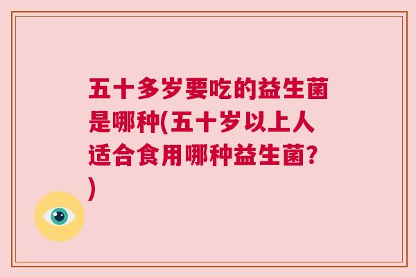五十多岁要吃的益生菌是哪种(五十岁以上人适合食用哪种益生菌？)