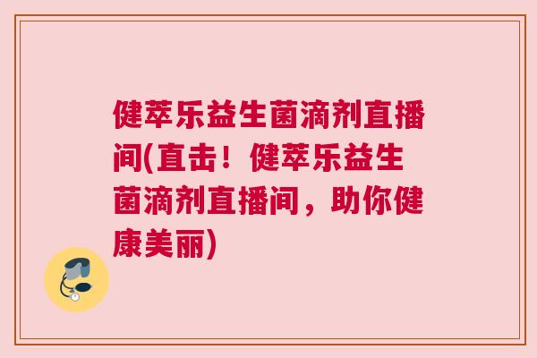 健萃乐益生菌滴剂直播间(直击！健萃乐益生菌滴剂直播间，助你健康美丽)