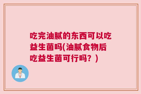 吃完油腻的东西可以吃益生菌吗(油腻食物后吃益生菌可行吗？)