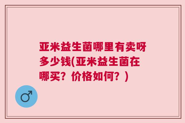 亚米益生菌哪里有卖呀多少钱(亚米益生菌在哪买？价格如何？)