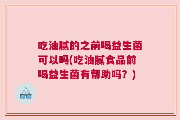 吃油腻的之前喝益生菌可以吗(吃油腻食品前喝益生菌有帮助吗？)