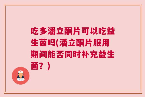 吃多潘立酮片可以吃益生菌吗(潘立酮片服用期间能否同时补充益生菌？)
