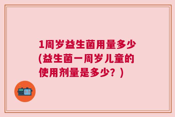 1周岁益生菌用量多少(益生菌一周岁儿童的使用剂量是多少？)