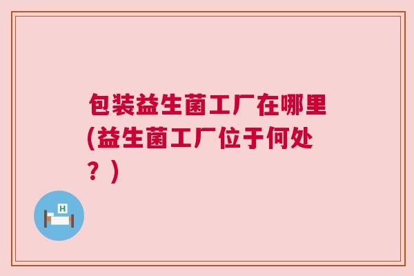 包装益生菌工厂在哪里(益生菌工厂位于何处？)