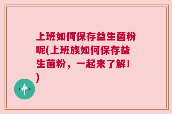 上班如何保存益生菌粉呢(上班族如何保存益生菌粉，一起来了解！)