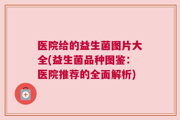 医院给的益生菌图片大全(益生菌品种图鉴：医院推荐的全面解析)