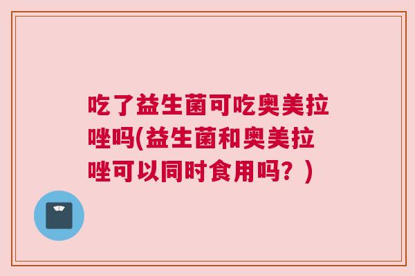 吃了益生菌可吃奥美拉唑吗(益生菌和奥美拉唑可以同时食用吗？)