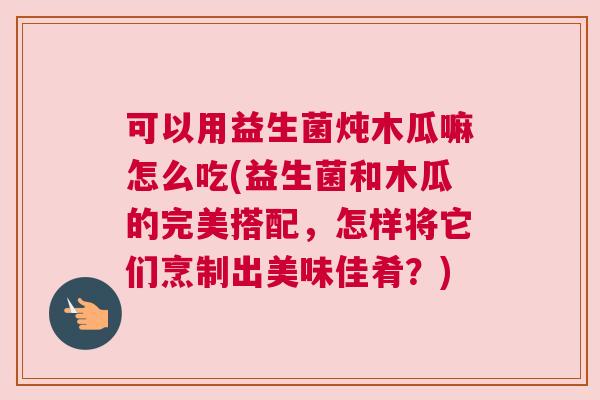 可以用益生菌炖木瓜嘛怎么吃(益生菌和木瓜的完美搭配，怎样将它们烹制出美味佳肴？)
