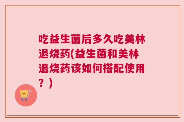 吃益生菌后多久吃美林退烧药(益生菌和美林退烧药该如何搭配使用？)