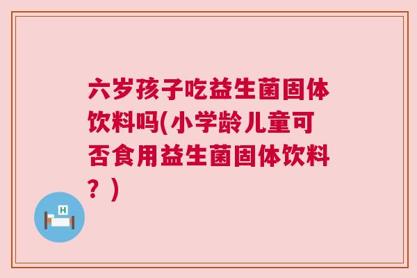 六岁孩子吃益生菌固体饮料吗(小学龄儿童可否食用益生菌固体饮料？)