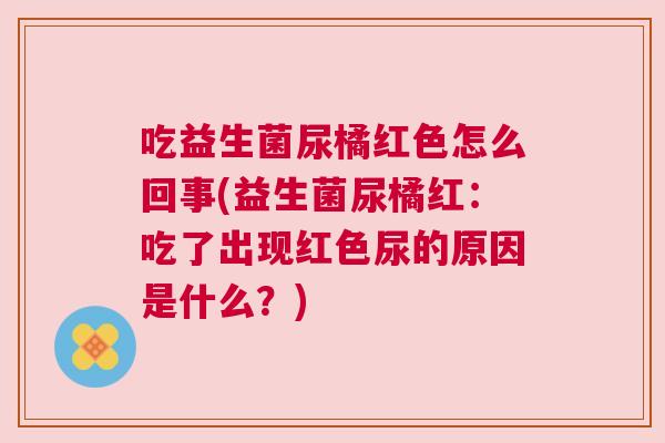 吃益生菌尿橘红色怎么回事(益生菌尿橘红：吃了出现红色尿的原因是什么？)