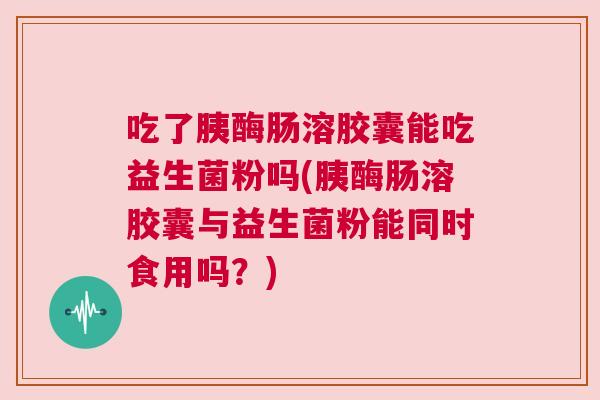 吃了胰酶肠溶胶囊能吃益生菌粉吗(胰酶肠溶胶囊与益生菌粉能同时食用吗？)