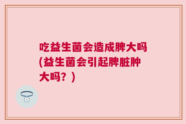 吃益生菌会造成脾大吗(益生菌会引起脾脏肿大吗？)