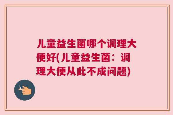 儿童益生菌哪个调理大便好(儿童益生菌：调理大便从此不成问题)