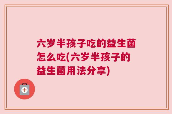 六岁半孩子吃的益生菌怎么吃(六岁半孩子的益生菌用法分享)