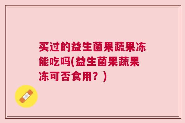 买过的益生菌果蔬果冻能吃吗(益生菌果蔬果冻可否食用？)