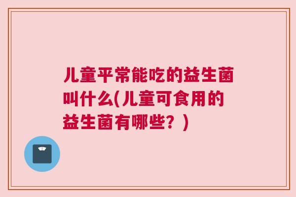 儿童平常能吃的益生菌叫什么(儿童可食用的益生菌有哪些？)