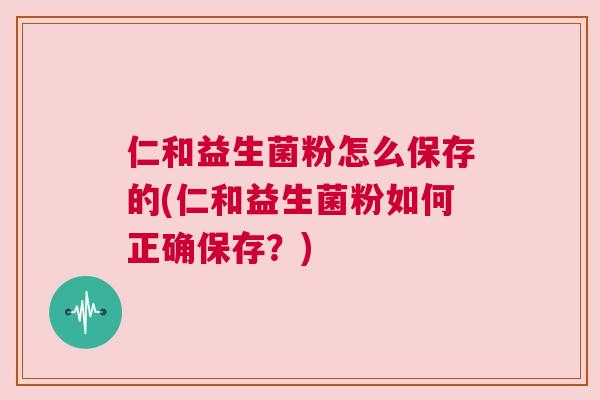 仁和益生菌粉怎么保存的(仁和益生菌粉如何正确保存？)