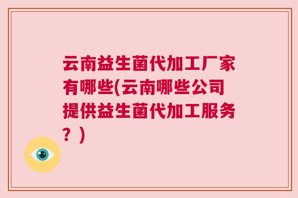 云南益生菌代加工厂家有哪些(云南哪些公司提供益生菌代加工服务？)