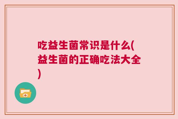 吃益生菌常识是什么(益生菌的正确吃法大全)
