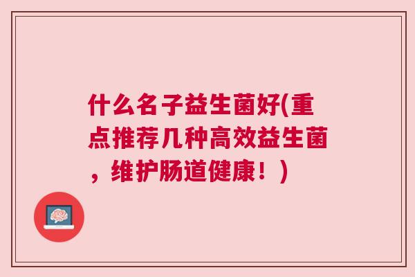什么名子益生菌好(重点推荐几种高效益生菌，维护肠道健康！)