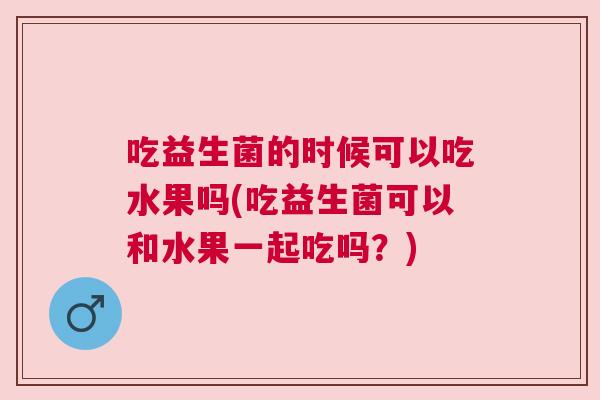 吃益生菌的时候可以吃水果吗(吃益生菌可以和水果一起吃吗？)