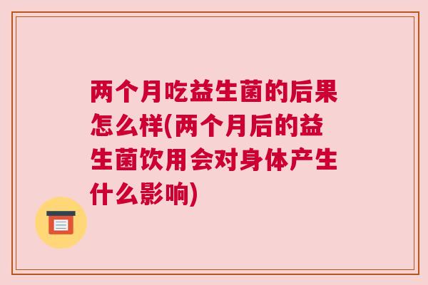 两个月吃益生菌的后果怎么样(两个月后的益生菌饮用会对身体产生什么影响)