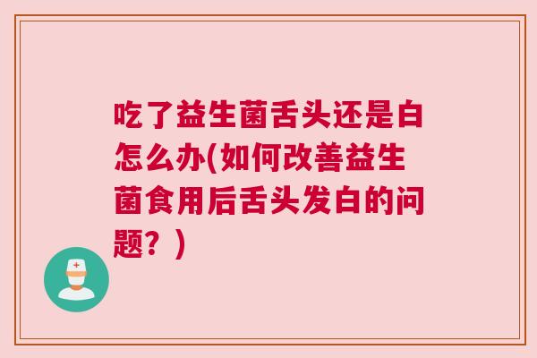 吃了益生菌舌头还是白怎么办(如何改善益生菌食用后舌头发白的问题？)