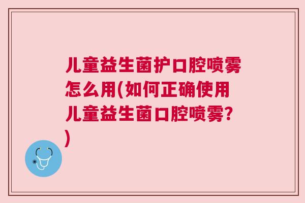 儿童益生菌护口腔喷雾怎么用(如何正确使用儿童益生菌口腔喷雾？)