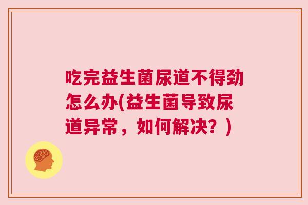吃完益生菌尿道不得劲怎么办(益生菌导致尿道异常，如何解决？)