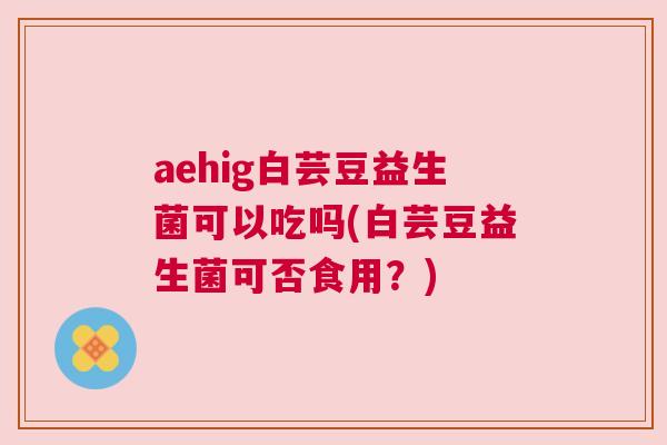 aehig白芸豆益生菌可以吃吗(白芸豆益生菌可否食用？)