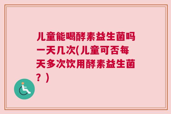 儿童能喝酵素益生菌吗一天几次(儿童可否每天多次饮用酵素益生菌？)