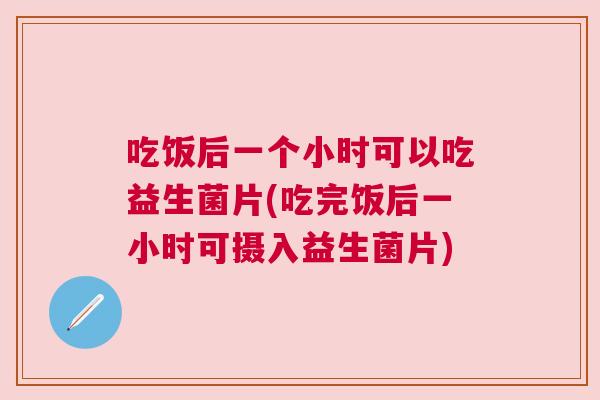 吃饭后一个小时可以吃益生菌片(吃完饭后一小时可摄入益生菌片)