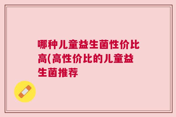 哪种儿童益生菌性价比高(高性价比的儿童益生菌推荐