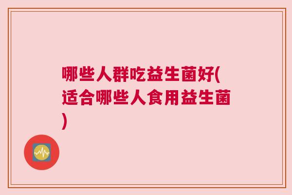 哪些人群吃益生菌好(适合哪些人食用益生菌)