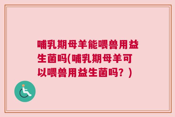 哺乳期母羊能喂兽用益生菌吗(哺乳期母羊可以喂兽用益生菌吗？)