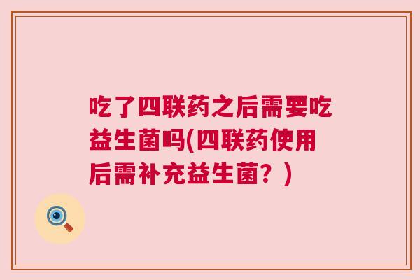 吃了四联药之后需要吃益生菌吗(四联药使用后需补充益生菌？)