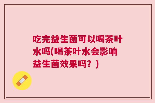 吃完益生菌可以喝茶叶水吗(喝茶叶水会影响益生菌效果吗？)