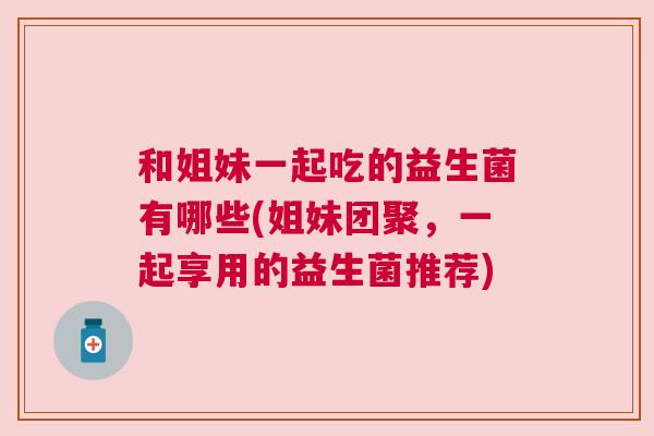 和姐妹一起吃的益生菌有哪些(姐妹团聚，一起享用的益生菌推荐)